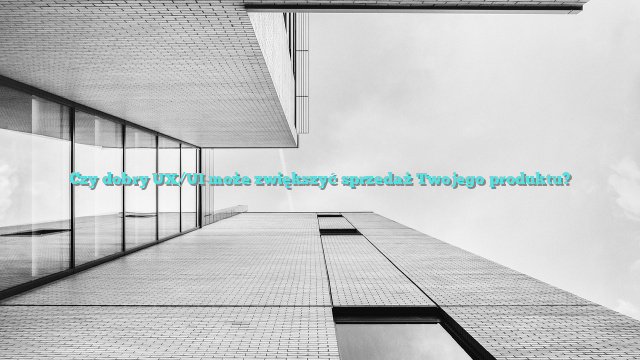 Czy dobry UX/UI może zwiększyć sprzedaż Twojego produktu?