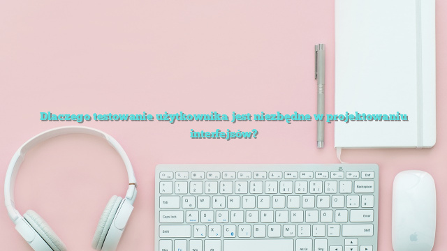 Dlaczego testowanie użytkownika jest niezbędne w projektowaniu interfejsów?