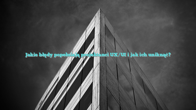 Jakie błędy popełniają projektanci UX/UI i jak ich uniknąć?